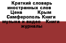 Краткий словарь иностранных слов. › Цена ­ 100 - Крым, Симферополь Книги, музыка и видео » Книги, журналы   